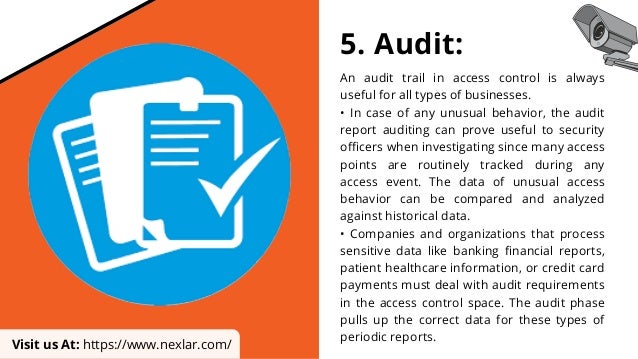 5. Audit:
An audit trail in access control is always
useful for all types of businesses.
• In case of any unusual behavior, the audit
report auditing can prove useful to security
officers when investigating since many access
points are routinely tracked during any
access event. The data of unusual access
behavior can be compared and analyzed
against historical data.
• Companies and organizations that process
sensitive data like banking financial reports,
patient healthcare information, or credit card
payments must deal with audit requirements
in the access control space. The audit phase
pulls up the correct data for these types of
periodic reports.
Visit us At: https://www.nexlar.com/
 