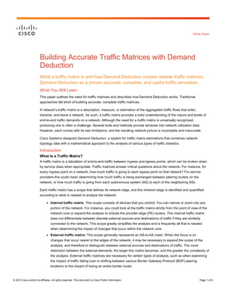 © 2013 Cisco and/or its affiliates. All rights reserved. This document is Cisco Public Information. Page 1 of 8
White Paper
Building Accurate Traffic Matrices with Demand
Deduction
What a traffic matrix is and how Demand Deduction creates reliable traffic matrices.
Demand Deduction as a proven accurate, complete, and useful traffic simulation.
What You Will Learn
This paper outlines the need for traffic matrices and describes how Demand Deduction works. Traditional
approaches fall short of building accurate, complete traffic matrices.
A network’s traffic matrix is a description, measure, or estimation of the aggregated traffic flows that enter,
traverse, and leave a network. As such, a traffic matrix provides a solid understanding of the nature and levels of
end-to-end traffic demands on a network. Although the need for a traffic matrix is universally recognized,
producing one is often a challenge. Several tools and methods provide windows into network utilization data.
However, each comes with its own limitations, and the resulting network picture is incomplete and inaccurate.
Cisco Systems designed Demand Deduction, a system for traffic matrix estimations that combines network
topology data with a mathematical approach to the analysis of various types of traffic statistics.
Introduction
What Is a Traffic Matrix?
A traffic matrix is a tabulation of end-to-end traffic between ingress and egress points, which can be broken down
by service class when appropriate. Traffic matrices answer critical questions about the network. For instance, for
every ingress point on a network, how much traffic is going to each egress point on that network? For service
providers this could mean determining how much traffic is being exchanged between peering routers on the
network, or how much traffic is going from each autonomous system (AS) to each of the neighboring ASs.
Each traffic matrix has a scope that defines its network edge, and this inherent edge is identified and quantified
according to what is needed to analyze the network.
● Internal traffic matrix: This scope consists of devices that you control. You can narrow or zoom into any
portion of the network. For instance, you could look at the traffic matrix strictly from the point of view of the
network core or expand the analysis to include the provider edge (PE) routers. This internal traffic matrix
does not differentiate between discrete external sources and destinations of traffic if they are similarly
connected to the network. This scope greatly simplifies the analysis and is frequently all that is needed
when determining the impact of changes that occur within the network core.
● External traffic matrix: This scope generally represents an AS-to-AS mesh. When the focus is on
changes that occur nearer to the edges of the network, it may be necessary to expand the scope of the
analysis, and therefore to distinguish between external sources and destinations of traffic. The more
distinction between the external elements, the larger this matrix becomes, and the greater the complexity of
the analysis. External traffic matrices are necessary for certain types of analysis, such as when examining
the impact of traffic failing over or shifting between various Border Gateway Protocol (BGP) peering
locations or the impact of losing an entire border router.
 