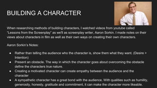 BUILDING A CHARACTER
When researching methods of building characters, I watched videos from youtube called
“Lessons from the Screenplay” as we'll as screenplay writer, Aaron Sorkin. I made notes on their
views about characters in film as well as their own ways on creating their own characters.
Aaron Sorkin’s Notes:
● Rather than telling the audience who the character is, show them what they want. (Desire >
Intention)
● Present an obstacle. The way in which the character goes about overcoming the obstacle
define the characters true nature.
● Creating a motivated character can create empathy between the audience and the
character
● A sympathetic character has a great bond with the audience. With qualities such as humility,
generosity, honesty, gratitude and commitment, it can make the character more likeable.
 