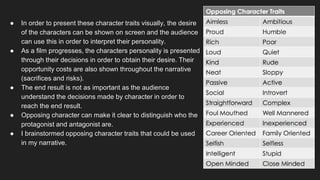 ● In order to present these character traits visually, the desire
of the characters can be shown on screen and the audience
can use this in order to interpret their personality.
● As a film progresses, the characters personality is presented
through their decisions in order to obtain their desire. Their
opportunity costs are also shown throughout the narrative
(sacrifices and risks).
● The end result is not as important as the audience
understand the decisions made by character in order to
reach the end result.
● Opposing character can make it clear to distinguish who the
protagonist and antagonist are.
● I brainstormed opposing character traits that could be used
in my narrative.
 