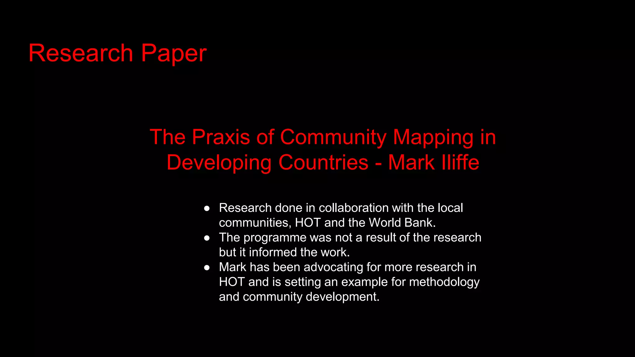 Research Paper
The Praxis of Community Mapping in
Developing Countries - Mark Iliffe
● Research done in collaboration with the local
communities, HOT and the World Bank.
● The programme was not a result of the research
but it informed the work.
● Mark has been advocating for more research in
HOT and is setting an example for methodology
and community development.
 