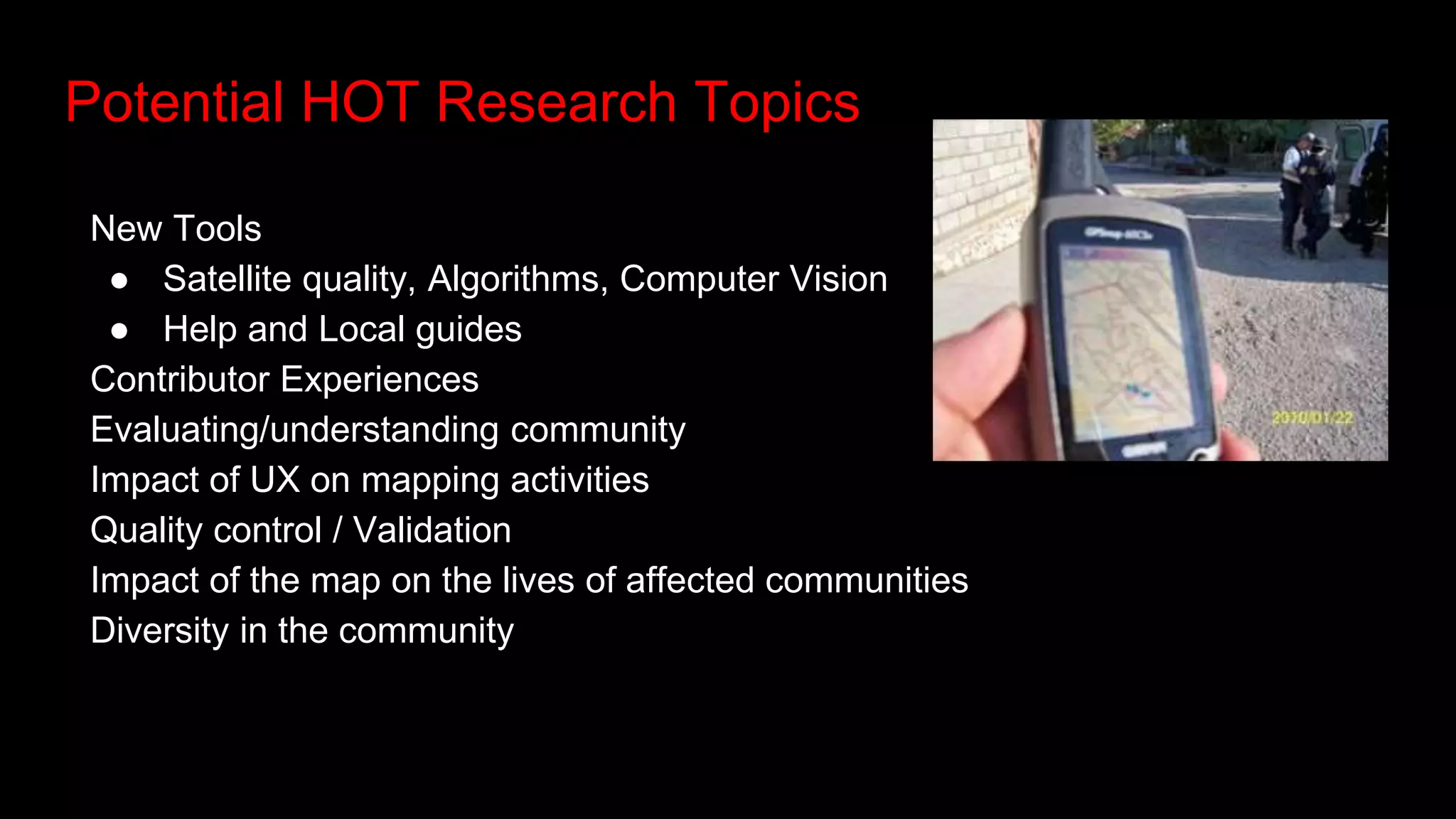 Potential HOT Research Topics
New Tools
● Satellite quality, Algorithms, Computer Vision
● Help and Local guides
Contributor Experiences
Evaluating/understanding community
Impact of UX on mapping activities
Quality control / Validation
Impact of the map on the lives of affected communities
Diversity in the community
 
