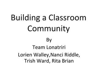 Building a Classroom Community By Team Lonatriri Lorien Walley,Nanci Riddle, Trish Ward, Rita Brian 