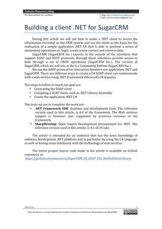Antonio	
  Musarra's	
  Blog	
  
The	
  ideal	
  solution	
  for	
  a	
  problem	
                                                          Blog:	
  http://musarra.wordpress.com	
  
                                                                                                           Mail:	
  antonio.musarra@gmail.com	
  
	
  

Building	
  a	
  client	
  .NET	
  for	
  SugarCRM	
  
         During	
   this	
   article	
   we	
   will	
   see	
   how	
   to	
   make	
   a	
   .NET	
   client	
   to	
   access	
   the	
  
information	
  recorded	
  on	
  the	
  CRM	
  system	
  and	
  use	
  the	
  client	
  as	
  the	
  basis	
  for	
  the	
  
realization	
   of	
   a	
   simple	
   application	
   .NET	
   C#	
   that	
   is	
   able	
   to	
   perform	
   a	
   series	
   of	
  
elementary	
  operations	
  as:	
  login,	
  create	
  a	
  new	
  contact	
  and	
  retrieve	
  data.	
  
         SugarCRM (SugarCRM Inc.)	
   exports	
   to	
   the	
   outside	
   of	
   the	
   interfaces	
   that	
  
support	
   SOAP	
   and	
   REST	
   protocols,	
   through	
   these	
   interfaces	
   provide	
   access	
   to	
  
data	
   through	
   a	
   set	
   of	
   CRUD	
   operations	
   (SugarCRM Inc.).	
   The	
   version	
   of	
  
SugarCRM,	
  which	
  we	
  will	
  use,	
  is	
  the	
  6.1	
  Community	
  Edition	
  (SugarCRM Inc.).	
  
         We	
  use	
  the	
  SOAP	
  protocol	
  for	
  interaction	
  between	
  our	
  application	
  .NET	
  and	
  
SugarCRM.	
  There	
  are	
  different	
  ways	
  to	
  create	
  a	
  C#	
  SOAP	
  client	
  can	
  communicate	
  
with	
  a	
  web	
  service	
  using	
  .NET	
  Framework	
  (Microsoft)	
  (Wikipedia).	
  
	
  
The	
  steps	
  to	
  follow	
  to	
  reach	
  our	
  goal	
  are:	
  
       • Generating	
  the	
  SOAP	
  client	
  
       • Compiling	
  a	
  SOAP	
  client,	
  such	
  as	
  .NET	
  Library	
  Assembly	
  
       • Create	
  the	
  application	
  .NET	
  C#	
  
	
  
The	
  tools	
  we	
  use	
  to	
  complete	
  the	
  work	
  are:	
  
        • .NET	
   Framework	
   SDK:	
   Runtime	
   and	
   development	
   tools.	
   The	
   reference	
  
              version	
   used	
   in	
   this	
   article,	
   is	
   4.0	
   of	
   the	
   framework.	
   The	
   Web	
   services	
  
              support	
   is	
   however	
   also	
   supported	
   by	
   previous	
   versions	
   of	
   the	
  
              framework.	
  	
  	
  
        • SharpDevelop:	
   Open	
   Source	
   Development	
   Environment	
   for	
   .NET.	
   The	
  
              reference	
  version	
  used	
  in	
  this	
  article,	
  is	
  4.1 (IC#Code)	
  
	
  
         The	
   article	
   is	
   intended	
   for	
   an	
   audience	
   that	
   has	
   the	
   basic	
   knowledge	
   of	
  
software	
   development	
   .NET	
   platform	
   and	
   in	
   particular	
   by	
   using	
   the	
   C#	
   language,	
  
as	
  well	
  as	
  having	
  some	
  familiarity	
  with	
  the	
  technology	
  of	
  web	
  services.	
  
         	
  
         The	
   entire	
   project	
   source	
   code	
   made	
   in	
   the	
   article	
   is	
   available	
   on	
   GitHub	
  
repository	
  at:	
  
	
  https://github.com/amusarra/SugarCRM_CE_SOAP_V21_DotNetClientLibrary	
  	
  
	
  
	
  
	
  
	
  
	
  
	
  
	
  
	
  




14/11/11	
                                                                                                                                             1	
  

       This	
  document	
  is	
  issued	
  with	
  license	
  Creative	
  Commons	
  Attribution-­‐NonCommercial-­‐ShareAlike	
  
                                                                                                                                                          	
  
	
  
 