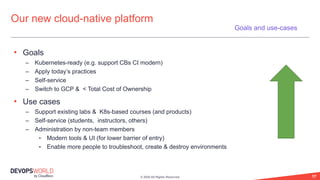 © 2020 All Rights Reserved. 17
• Goals
– Kubernetes-ready (e.g. support CBs CI modern)
– Apply today’s practices
– Self-service
– Switch to GCP & < Total Cost of Ownership
• Use cases
– Support existing labs & K8s-based courses (and products)
– Self-service (students, instructors, others)
– Administration by non-team members
• Modern tools & UI (for lower barrier of entry)
• Enable more people to troubleshoot, create & destroy environments
Our new cloud-native platform
Goals and use-cases
 