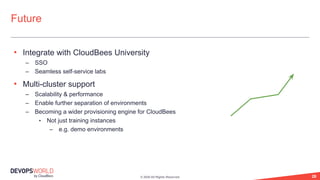 © 2020 All Rights Reserved. 28
• Integrate with CloudBees University
– SSO
– Seamless self-service labs
• Multi-cluster support
– Scalability & performance
– Enable further separation of environments
– Becoming a wider provisioning engine for CloudBees
• Not just training instances
– e.g. demo environments
Future
 