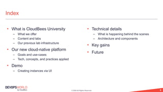 © 2020 All Rights Reserved. 6
Index
• What is CloudBees University
– What we offer
– Content and labs
– Our previous lab infrastructure
• Our new cloud-native platform
– Goals and use-cases
– Tech, concepts, and practices applied
• Demo
– Creating instances via UI
• Technical details
– What is happening behind the scenes
– Architecture and components
• Key gains
• Future
 