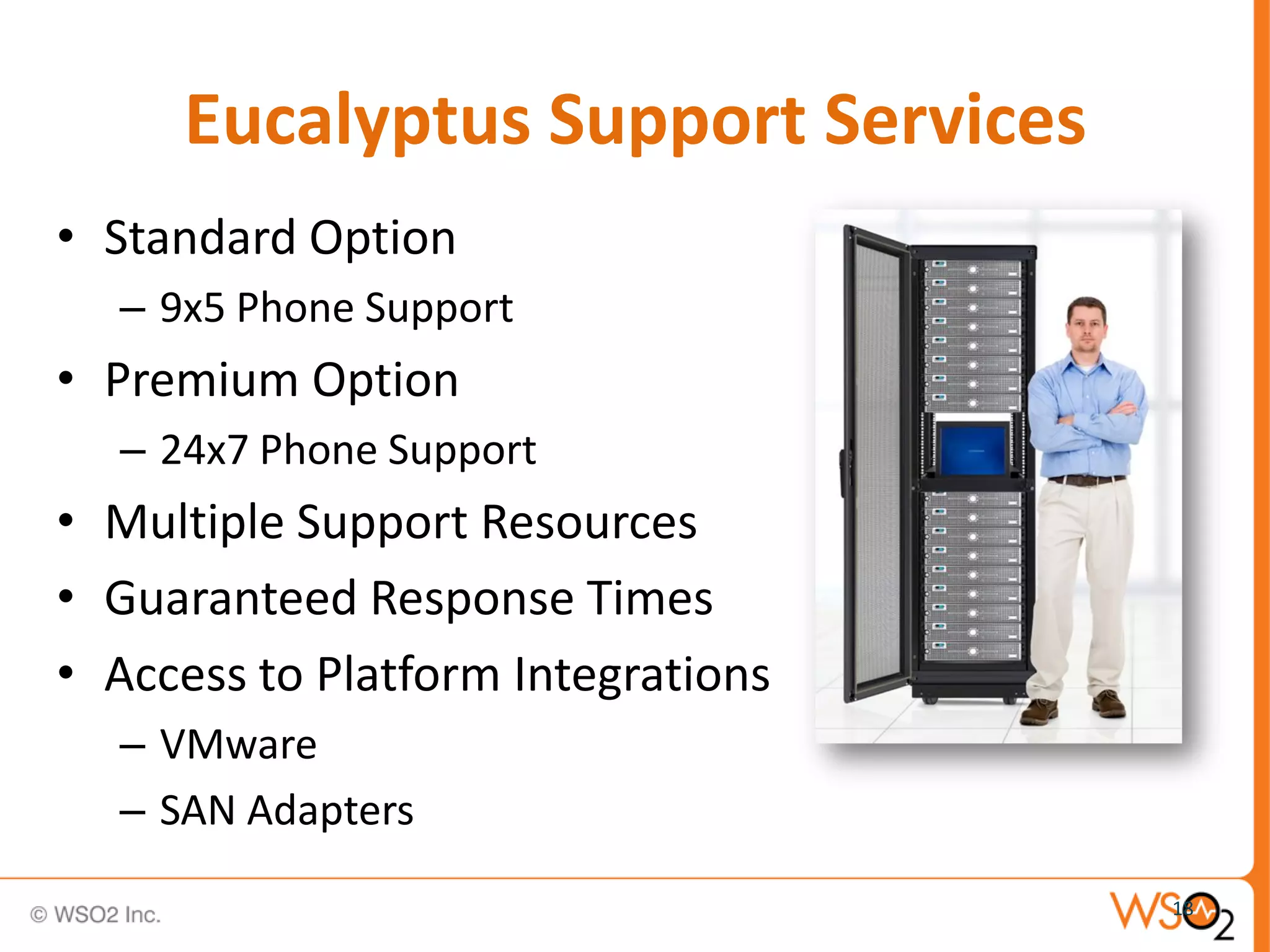 Eucalyptus Support Services
• Standard Option
  – 9x5 Phone Support
• Premium Option
  – 24x7 Phone Support
• Multiple Support Resources
• Guaranteed Response Times
• Access to Platform Integrations
  – VMware
  – SAN Adapters
                                    18
 