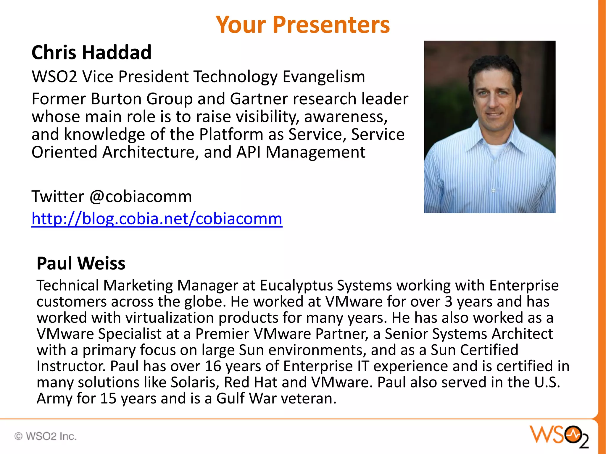 Your Presenters
Chris Haddad
WSO2 Vice President Technology Evangelism
Former Burton Group and Gartner research leader
whose main role is to raise visibility, awareness,
and knowledge of the Platform as Service, Service
Oriented Architecture, and API Management

Twitter @cobiacomm
http://blog.cobia.net/cobiacomm

Paul Weiss
Technical Marketing Manager at Eucalyptus Systems working with Enterprise
customers across the globe. He worked at VMware for over 3 years and has
worked with virtualization products for many years. He has also worked as a
VMware Specialist at a Premier VMware Partner, a Senior Systems Architect
with a primary focus on large Sun environments, and as a Sun Certified
Instructor. Paul has over 16 years of Enterprise IT experience and is certified in
many solutions like Solaris, Red Hat and VMware. Paul also served in the U.S.
Army for 15 years and is a Gulf War veteran.
 