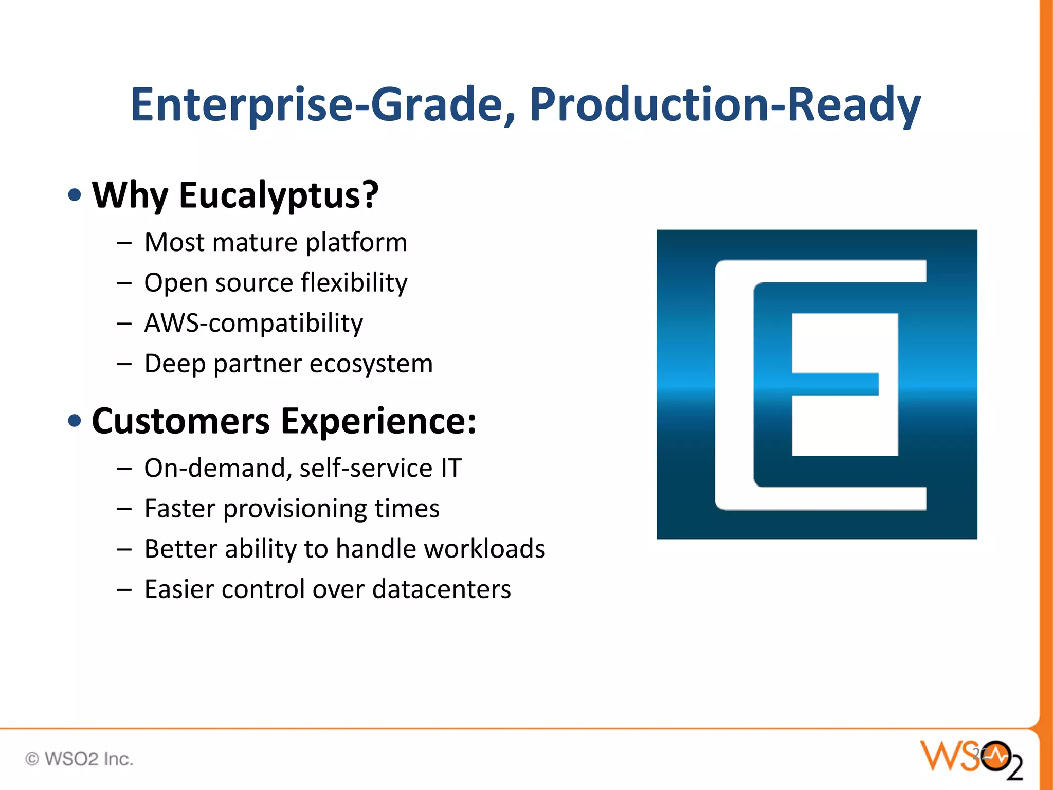 Enterprise-Grade, Production-Ready
• Why Eucalyptus?
  –   Most mature platform
  –   Open source flexibility
  –   AWS-compatibility
  –   Deep partner ecosystem

• Customers Experience:
  –   On-demand, self-service IT
  –   Faster provisioning times
  –   Better ability to handle workloads
  –   Easier control over datacenters




                                           22
 