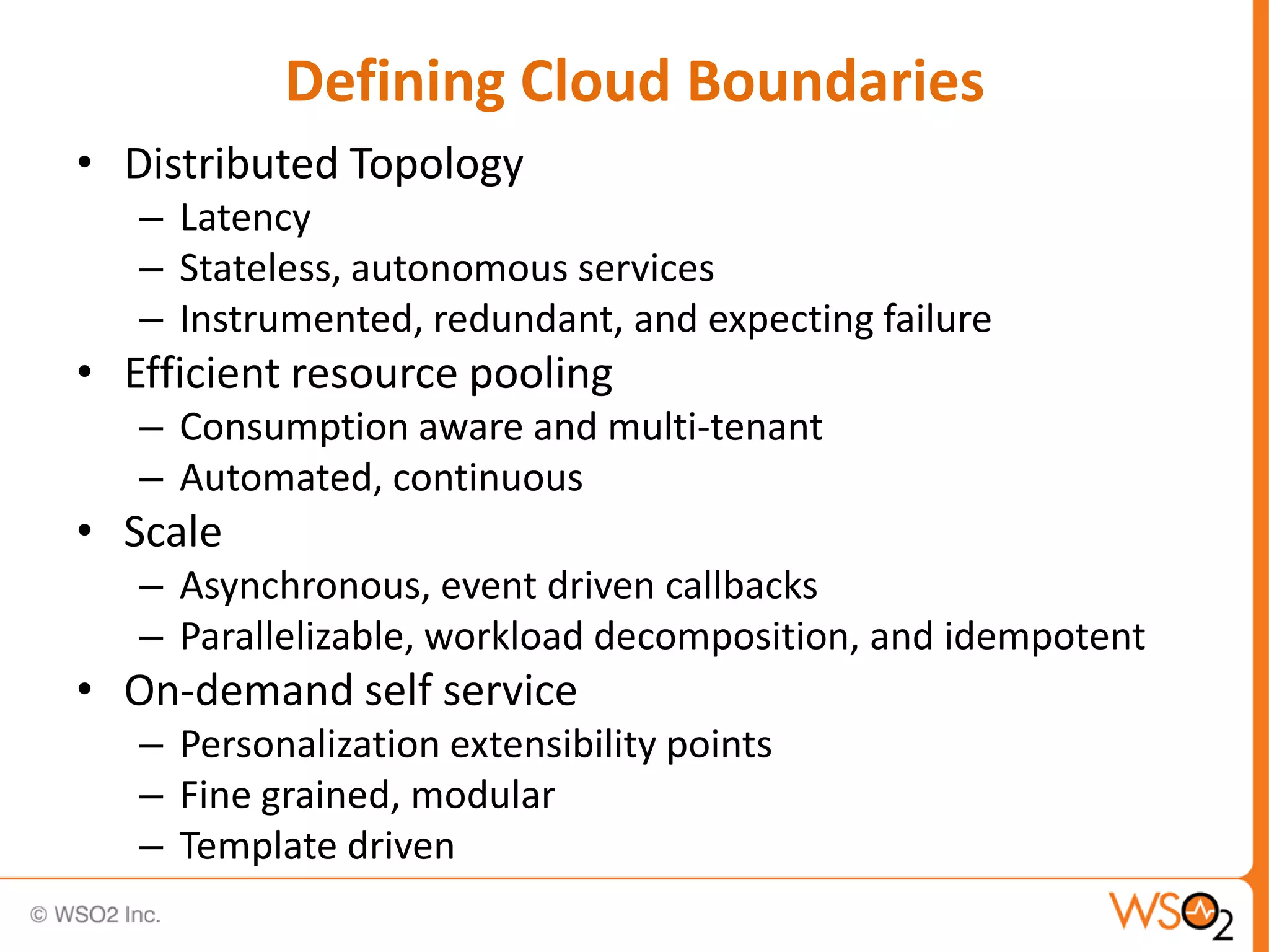 Defining Cloud Boundaries
• Distributed Topology
   – Latency
   – Stateless, autonomous services
   – Instrumented, redundant, and expecting failure
• Efficient resource pooling
   – Consumption aware and multi-tenant
   – Automated, continuous
• Scale
   – Asynchronous, event driven callbacks
   – Parallelizable, workload decomposition, and idempotent
• On-demand self service
   – Personalization extensibility points
   – Fine grained, modular
   – Template driven
 