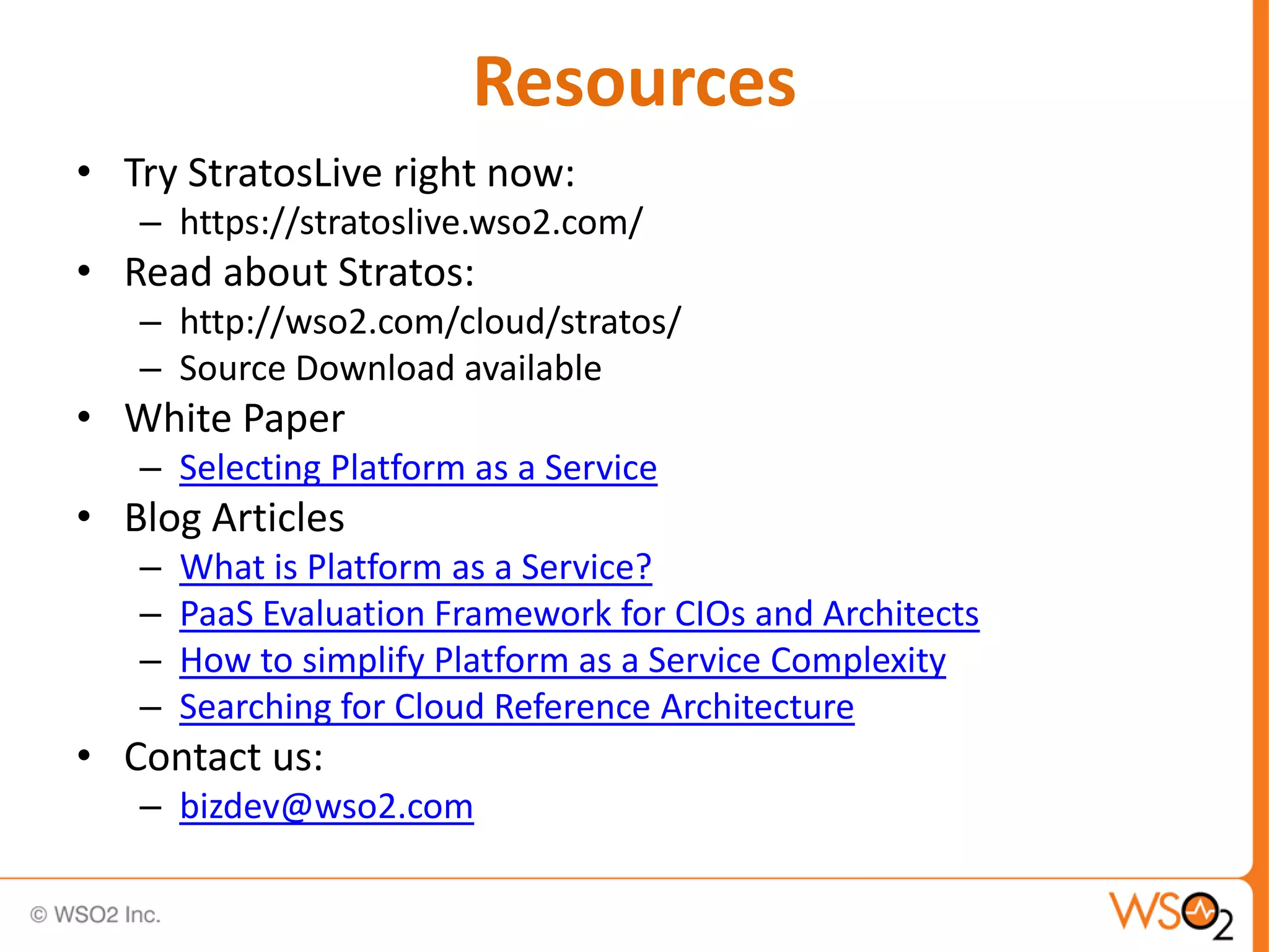 Resources
• Try StratosLive right now:
   – https://stratoslive.wso2.com/
• Read about Stratos:
   – http://wso2.com/cloud/stratos/
   – Source Download available
• White Paper
   – Selecting Platform as a Service
• Blog Articles
   –   What is Platform as a Service?
   –   PaaS Evaluation Framework for CIOs and Architects
   –   How to simplify Platform as a Service Complexity
   –   Searching for Cloud Reference Architecture
• Contact us:
   – bizdev@wso2.com
 