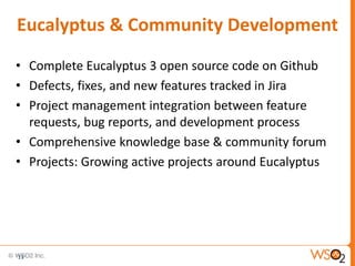 Eucalyptus & Community Development
• Complete Eucalyptus 3 open source code on Github
• Defects, fixes, and new features tracked in Jira
• Project management integration between feature
  requests, bug reports, and development process
• Comprehensive knowledge base & community forum
• Projects: Growing active projects around Eucalyptus




11
 