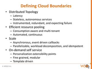 Defining Cloud Boundaries
• Distributed Topology
   – Latency
   – Stateless, autonomous services
   – Instrumented, redundant, and expecting failure
• Efficient resource pooling
   – Consumption aware and multi-tenant
   – Automated, continuous
• Scale
   – Asynchronous, event driven callbacks
   – Parallelizable, workload decomposition, and idempotent
• On-demand self service
   – Personalization extensibility points
   – Fine grained, modular
   – Template driven
 