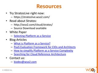 Resources
• Try StratosLive right now:
   – https://stratoslive.wso2.com/
• Read about Stratos:
   – http://wso2.com/cloud/stratos/
   – Source Download available
• White Paper
   – Selecting Platform as a Service
• Blog Articles
   –   What is Platform as a Service?
   –   PaaS Evaluation Framework for CIOs and Architects
   –   How to simplify Platform as a Service Complexity
   –   Searching for Cloud Reference Architecture
• Contact us:
   – bizdev@wso2.com
 