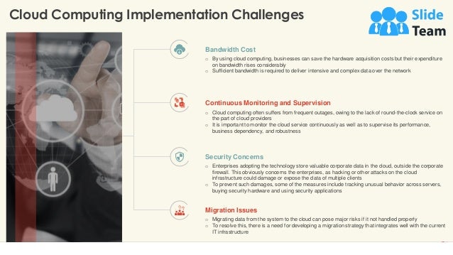 Cloud Computing Implementation Challenges
14
This slide is 100% editable. Adapt it to your needs and capture your audience's attention.
Bandwidth Cost
o By using cloud computing, businesses can save the hardware acquisition costs but their expenditure
on bandwidth rises considerably
o Sufficient bandwidth is required to deliver intensive and complex data over the network
Continuous Monitoring and Supervision
o Cloud computing often suffers from frequent outages, owing to the lack of round-the-clock service on
the part of cloud providers
o It is important to monitor the cloud service continuously as well as to supervise its performance,
business dependency, and robustness
Security Concerns
o Enterprises adopting the technology store valuable corporate data in the cloud, outside the corporate
firewall. This obviously concerns the enterprises, as hacking or other attacks on the cloud
infrastructure could damage or expose the data of multiple clients
o To prevent such damages, some of the measures include tracking unusual behavior across servers,
buying security hardware and using security applications
Migration Issues
o Migrating data from the system to the cloud can pose major risks if it not handled properly
o To resolve this, there is a need for developing a migration strategy that integrates well with the current
IT infrastructure
 
