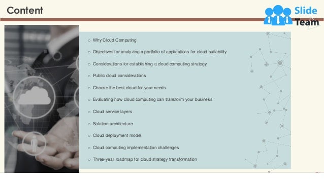 o Why Cloud Computing
o Objectives for analyzing a portfolio of applications for cloud suitability
o Considerations for establishing a cloud computing strategy
o Public cloud considerations
o Choose the best cloud for your needs
o Evaluating how cloud computing can transform your business
o Cloud service layers
o Solution architecture
o Cloud deployment model
o Cloud computing implementation challenges
o Three-year roadmap for cloud strategy transformation
Content
2
 