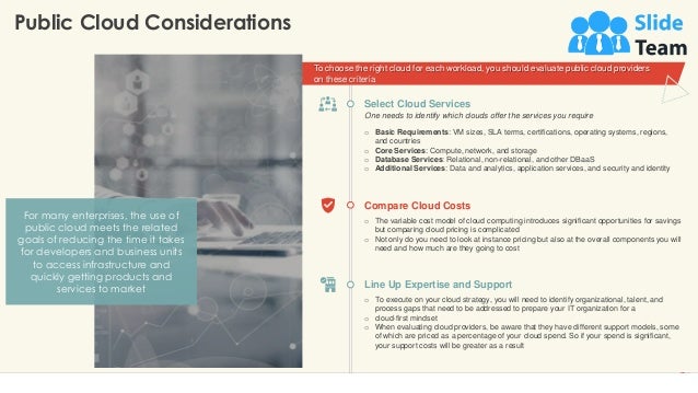 To choose the right cloud for each workload, you should evaluate public cloud providers
on these criteria
Public Cloud Considerations
6
Compare Cloud Costs
o The variable cost model of cloud computing introduces significant opportunities for savings
but comparing cloud pricing is complicated
o Not only do you need to look at instance pricing but also at the overall components you will
need and how much are they going to cost
Line Up Expertise and Support
o To execute on your cloud strategy, you will need to identify organizational, talent, and
process gaps that need to be addressed to prepare your IT organization for a
o cloud-first mindset
o When evaluating cloud providers, be aware that they have different support models, some
of which are priced as a percentage of your cloud spend. So if your spend is significant,
your support costs will be greater as a result
Select Cloud Services
o Basic Requirements: VM sizes, SLA terms, certifications, operating systems, regions,
and countries
o Core Services: Compute, network, and storage
o Database Services: Relational, non-relational, and other DBaaS
o Additional Services: Data and analytics, application services, and security and identity
One needs to identify which clouds offer the services you require
For many enterprises, the use of
public cloud meets the related
goals of reducing the time it takes
for developers and business units
to access infrastructure and
quickly getting products and
services to market
This slide is 100% editable. Adapt it to your needs and capture your audience's attention.
 
