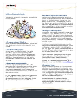 Building a Collaboration Beehive
                                                                4. Breakdown Organizational Hierarchies
To collaborate successfully, it is important to consider the    In any company, everybody has ideas that can benefit–
following 10 items:                                             however small or large their impact. This could be a truck
                                                                driver in the distribution division who may offer more
                                                                effective route layouts or a young employee who may
                                                                offer ideas on using social networking tools like Facebook
                                                                or Myspace. We see no reason for collaboration initiatives
                                                                to be “restricted” by how high up in the ladder somebody
                                                                is. Collaboration is a right, not a privilege.

                                                                5. Pick a good software platform
                                                                I once worked in a company, where the CEO had an Ideas
                                                                contest every August. What this involved was for middle
                                                                managers to “force” their teams to submit ideas to make
                                                                the company better. The CEO and top management would
                                                                then choose the best ideas and they would reward the
                                                                employee who proposed it. And then all was silent till the
                                                                next Ideas Contest.
1. Have clear goals and objectives.
Do not collaborate just because it is fun that will soon lead   While Idea contests are okay, these are a drain on the
to all collaboration initiatives to deteriorate into “time      administrative bandwidth of middle management who are
wasters”.                                                       now busy trying to please the CEO and not doing their
                                                                jobs. Also, people don’t come up with ideas necessarily in
2. Collaborate with a purpose                                   the month of August. And when they are forced to – guess
Generic reasons to collaborate include – Increasing             what the quality of those ideas is like.
Productivity, Increase Knowledge Sharing, Faster
Innovation and Cost Saving. In addition there are many          There is a better way. Use a platform. There are many
other Specific reasons to collaborate – whether it is for       software applications that offer collaboration and
R&D for new product development or HR on new hire               community features. Pick one and implement it.
management, or Green Initiatives like Car Pooling and
Recycling.                                                      Of course, we’d rather you picked our platform. WORK
                                                                2.0. Look for more info on Work 2.0 at www.collabor.com
3. Breakdown organizational walls.
It achieves no purpose to keep collaboration within             6. Engage and Reward
departments and/or divisions. A lot of companies do that,       Once you implement a platform, use it to communicate
but that is not how collaboration happens. It happens,          and collaborate. It creates a virtual meeting place where
when new voices are allowed access to departmental              employees can gather around and network. Make it multi-
initiatives, new ideas are introduced and debated and new       media with Videos and Audio and Written word, to make
experiences are shared.                                         it easy for everybody to learn and belong. And reward the
                                                                usage of the platform with points or rewards – a frequent
e.g. think of a scenario where Marketing and Sales benefit      flyer program for employee, if you will.
in their plan to enter a new country (say, Sweden),
because somebody who grew up in Sweden and works in             And a good platform, will give the CEO and top
HR, opens up her experience and network to them.                management an opportunity to communicate their
                                                                thoughts regularly with employees, get direct feedback
                                                                and actionable data.




3|P a g e                                                                A Collabor Whitepaper | A Collaboration Beehive
 