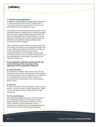 7. Avoid too many applications.
A disparate cobbling together of applications (opensource
or otherwise) that all seem to offer “Collaboration” or
“Community” features may seem good in the short run.
But it often leads to low adoption by users.

It also leads to an inherent administrative problem. Firstly,
meaningful behavior modeling data is not easily available,
since you cannot really compare information within 100
posts on a blog application with 250 threads in a forum
application. Secondly, each of these systems need to be
administered individually creating a administration
overhead not earlier envisaged.

When choosing commercial software, make sure you are
not creating a disruption in your existing technology stack.
A new collaboration application should not recreate your
content management system, your document
management system, your knowledge repository, your
intranet and portals, etc etc. It should not stand alone as a
separate application, which leads to low adoption and
“one more” thing to do.

A new collaboration application should work with your
current technology stack, integrating existing
applications into the collaboration framework

8. Code of Conduct
It is important to establish right up front, what the new
application can be used for and what it cannot be used for.
It is also important to make sure that this is not a platform
for complaining about work or specific people or to
discuss politics or to post about “your cat having given
birth to a litter”.

9. Have Fun
Introduce items which keep drawing your audience to the
system – like Polls, Surveys, Loyalty Programs, etc. While
“fun” for average user these could provide actionable
intelligence.

10. Track and Analyze
Like any good management decision, track the usage of
your collaboration application with vigor and rigor.
Analyze adoption, track frequent contributors, track
views, comments. Use this information to see if
employees are collaborating on the corporate goals and
take corrective action to enhance desired behavior.




4|P a g e                                                       A Collabor Whitepaper | A Collaboration Beehive
 