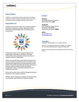 About Collabor
                                                             Contact
Collabor is a technology company focused on building
software products to improve collaboration, innovation,      Americas
productivity and knowledge sharing in enterprises            One Apple Hill Drive, Suite 316
                                                             Natick, MA 01760. USA
About Work 2.0
                                                             AsiaPacific
Collabor’s first product is Work 2.0, a software platform    # 32, Street No 2 Sagar Society
that allows enterprises to better collaborate in their       Off Banjara Hills Rd No 2
Information and knowledge chain, but building online         Hyderabad, AP 500034. INDIA
communities.
                                                             Online
                                                             www.collabor.com
                                                             info@collabor.com



                                                             Copyrights
                                                             Copyright ©2008 Collabor, Inc. All rights reserved.

                                                             Work 2.0 is a registered trademark of Collabor, Inc. Collabor,
                                                             Inc. owns other registered and unregistered trademarks.

                                                             Other names used herein may be trademarks of their respective
                                                             owners
These communities can be internal focused around
departments or divisions or initiatives. OR, these
communities can be external to include customers or
suppliers and other stakeholders.

Online communities take portals and the intranet to the
next level. Online communities bring in interactive tools,
user generated applications and user generated content.
Online communities also allow the company and users to
upload a variety of media including: documents,
spreadsheets, videos, audio/pod, presentations and
collaborate over them.

Online communities allow real time messaging and group
discussions over company initiatives.

Collabor allows companies to embrace social networking
“for a purpose” with its Work 2.0 software product.




5|P a g e                                                              A Collabor Whitepaper | A Collaboration Beehive
 