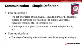 EMBARCADERO TECHNOLOGIES
Communication – Simple Definition
• Communication
– The act or process of using words, sounds, signs, or behaviors to
express or exchange information or to express your ideas,
thoughts, feelings, etc., to someone else
– A message that is given to someone : a letter, telephone call,
etc.
• Communications
– The ways of sending information to people by using technology
10
 