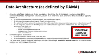 EMBARCADERO TECHNOLOGIES
Data Architecture (as defined by DAMA)
• A master set of data models and design approaches identifying the strategic data requirements and the
components of data management solutions, usually at an enterprise level. Enterprise data architecture typically
consists of
– 1) an enterprise data model (contextual/subject area, conceptual or logical),
– 2) state transition diagrams depicting the lifecycle of major entities,
– 3) a robust information value chain analysis identifying data stakeholder roles, organizations, processes and applications, and
– 4) data integration architecture identifying how data will flow between applications and databases. The data integration
architecture may divide into
• database architecture
• master data management architecture
• data warehouse / business intelligence architecture
• meta data architecture.
• Some enterprises also include
– 5) lists of controlled domain values (code sets), and
– 6) the responsibility assignments of data stewards to subject areas, entities and code sets.
• The enterprise data architecture is an important part of the larger enterprise architecture that includes business,
process and technology architecture
12
 