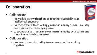 EMBARCADERO TECHNOLOGIES
Collaboration
• Collaborate
– to work jointly with others or together especially in an
intellectual endeavor
– to cooperate with or willingly assist an enemy of one's country
and especially an occupying force
– to cooperate with an agency or instrumentality with which one
is not immediately connected
• Collaborative
– produced or conducted by two or more parties working
together
7
 