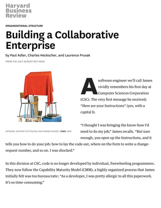 ORGANIZATIONAL STRUCTURE
Building a Collaborative
Enterprise
by Paul Adler, Charles Heckscher, and Laurence Prusak
FROM THE JULY–AUGUST 2011 ISSUE
A
ARTWORK: GEOFFREY COTTENCEAU AND ROMAIN ROUSSET, LOGO, 2008
software engineer we’ll call James
vividly remembers his ﬁrst day at
Computer Sciences Corporation
(CSC). The very ﬁrst message he received:
“Here are your Instructions” (yes, with a
capital I).
“I thought I was bringing the know-how I’d
need to do my job,” James recalls. “But sure
enough, you open up the Instructions, and it
tells you how to do your job: how to lay the code out, where on the form to write a change-
request number, and so on. I was shocked.”
In this division at CSC, code is no longer developed by individual, freewheeling programmers.
They now follow the Capability Maturity Model (CMM), a highly organized process that James
initially felt was too bureaucratic: “As a developer, I was pretty allergic to all this paperwork.
It’s so time-consuming.”
 