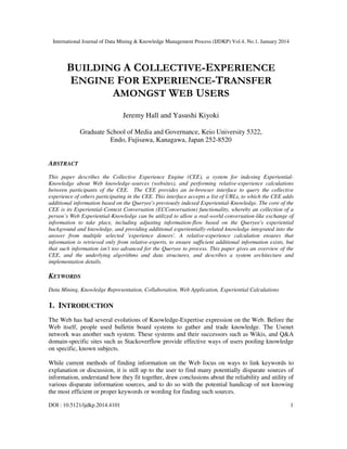 International Journal of Data Mining & Knowledge Management Process (IJDKP) Vol.4, No.1, January 2014

BUILDING A COLLECTIVE-EXPERIENCE
ENGINE FOR EXPERIENCE-TRANSFER
AMONGST WEB USERS
Jeremy Hall and Yasushi Kiyoki
Graduate School of Media and Governance, Keio University 5322,
Endo, Fujisawa, Kanagawa, Japan 252-8520

ABSTRACT
This paper describes the Collective Experience Engine (CEE), a system for indexing ExperientialKnowledge about Web knowledge-sources (websites), and performing relative-experience calculations
between participants of the CEE. The CEE provides an in-browser interface to query the collective
experience of others participating in the CEE. This interface accepts a list of URLs, to which the CEE adds
additional information based on the Queryee's previously indexed Experiential-Knowledge. The core of the
CEE is its Experiential-Context Conversation (ECConversation) functionality, whereby an collection of a
person’s Web Experiential-Knowledge can be utilized to allow a real-world conversation-like exchange of
information to take place, including adjusting information-flow based on the Queryee's experiential
background and knowledge, and providing additional experientially-related knowledge integrated into the
answer from multiple selected 'experience donors'. A relative-experience calculation ensures that
information is retrieved only from relative-experts, to ensure sufficient additional information exists, but
that such information isn't too advanced for the Queryee to process. This paper gives an overview of the
CEE, and the underlying algorithms and data structures, and describes a system architecture and
implementation details.

KEYWORDS
Data Mining, Knowledge Representation, Collaboration, Web Application, Experiential Calculations

1. INTRODUCTION
The Web has had several evolutions of Knowledge-Expertise expression on the Web. Before the
Web itself, people used bulletin board systems to gather and trade knowledge. The Usenet
network was another such system. These systems and their successors such as Wikis, and Q&A
domain-specific sites such as Stackoverflow provide effective ways of users pooling knowledge
on specific, known subjects.
While current methods of finding information on the Web focus on ways to link keywords to
explanation or discussion, it is still up to the user to find many potentially disparate sources of
information, understand how they fit together, draw conclusions about the reliability and utility of
various disparate information sources, and to do so with the potential handicap of not knowing
the most efficient or proper keywords or wording for finding such sources.
DOI : 10.5121/ijdkp.2014.4101

1

 