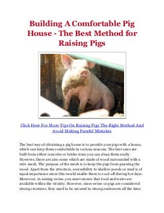 Building A Comfortable Pig
    House - The Best Method for
            Raising Pigs




Click Here For More Tips On Raising Pigs The Right Method And
                Avoid Making Painful Mistakes


The best way of obtaining a pig house is to provide your pigs with a house,
which can keep them comfortable in various seasons. The best ones are
built from either concrete or bricks since you can clean them easily.
However, there are also some which are made of wood surrounded with a
wire mesh. The purpose of the mesh is to keep the pigs from gnawing the
wood. Apart from the structure, accessibility to shallow ponds or mud is of
equal importance since this would enable them to cool-off during hot days.
Moreover, in raising swine, you must ensure that food and water are
available within the vicinity. However, since swine or pigs are considered
strong creatures, they need to be secured in strong enclosures all the time.
 