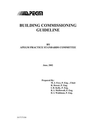 BUILDING COMMISSIONING
GUIDELINE

BY
APEGM PRACTICE STANDARDS COMMITTEE

June, 2002

Prepared By:
M. J. Frye, P. Eng. , Chair
R. Dewar, P. Eng.
I. D. Kelly, P. Eng.
R. I. McDowall, P. Eng.
D. I. Waldman, P. Eng.

1617171166

 
