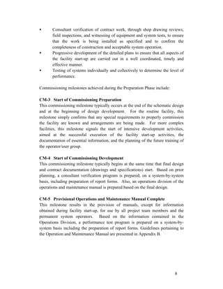 •

•

•

Consultant verification of contract work, through shop drawing reviews,
field inspections, and witnessing of equipment and system tests, to ensure
that the work is being installed as specified and to confirm the
completeness of construction and acceptable system operation.
Progressive development of the detailed plans to ensure that all aspects of
the facility start-up are carried out in a well coordinated, timely and
effective manner.
Testing of systems individually and collectively to determine the level of
performance.

Commissioning milestones achieved during the Preparation Phase include:
CM-3 Start of Commissioning Preparation
This commissioning milestone typically occurs at the end of the schematic design
and at the beginning of design development. For the routine facility, this
milestone simply confirms that any special requirements to properly commission
the facility are known and arrangements are being made. For more complex
facilities, this milestone signals the start of intensive development activities,
aimed at the successful execution of the facility start-up activities, the
documentation of essential information, and the planning of the future training of
the operator/user group.
CM-4 Start of Commissioning Development
This commissioning milestone typically begins at the same time that final design
and contract documentation (drawings and specifications) start. Based on prior
planning, a consultant verification program is prepared, on a system-by-system
basis, including preparation of report forms. Also, an operations division of the
operations and maintenance manual is prepared based on the final design.
CM-5 Provisional Operations and Maintenance Manual Complete
This milestone results in the provision of manuals, except for information
obtained during facility start-up, for use by all project team members and the
permanent system operators. Based on the information contained in the
Operations Division, a performance test program is prepared on a system-bysystem basis including the preparation of report forms. Guidelines pertaining to
the Operation and Maintenance Manual are presented in Appendix B.

8

 