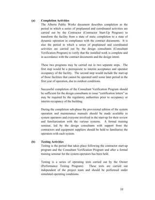 (a)

Completion Activities
The Alberta Public Works document describes completion as the
period in which a series of preplanned and coordinated activities are
carried out by the Contractor (Contractor Start-Up Program) to
transform the facility from a state of static completion to a state of
dynamic operation in compliance with the contract documents. It is
also the period in which a series of preplanned and coordinated
activities are carried out by the design consultants (Consultant
Verification Program) to verify that the installed work is complete and
in accordance with the contract documents and the design intent.
These two programs may be carried out in two separate steps. The
first step would be a prerequisite to interim acceptance and operator
occupancy of the facility. The second step would include the start-up
of those facilities that cannot be operated until some later period in the
first year of operation, due to outdoor conditions.
Successful completion of the Consultant Verification Program should
be sufficient for the design consultants to issue “certification letters” as
may be required by the regulatory authorities prior to occupancy or
interim occupancy of the building.
During the completion sub-phase the provisional edition of the system
operation and maintenance manuals should be made available to
system operators and everyone involved in the start-up for their review
and familiarization with the various systems. A formal training
seminar, led by the design consultants with support from the
contractors and equipment suppliers should be held to familiarize the
operators with each system.

(b)

Testing Activities
Testing is the period that takes place following the contractor start-up
program and the Consultant Verification Program and after a formal
training seminar for the system operators has been held.
Testing is a series of operating tests carried out by the Owner
(Performance Testing Program).
These tests are carried out
independent of the project team and should be performed under
simulated operating conditions.

10

 