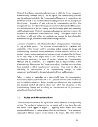 Option 3 describes an organizational relationship in which the Owner engages the
Commissioning Manager directly. In this option, the commissioning function
may be performed entirely by the Commissioning Manager or in conjunction with
the Owner’s staff, or the Mechanical/Electrical Engineers of Record, acting under
his direction. Regardless of who performs the commissioning activities, this
arrangement must provide for the necessary interaction between the Mechanical/
Electrical Engineers of Record, starting early in the design phase and continuing
until final acceptance. Option 3 introduces independent professional opinion with
respect to the performance of the constructed facility. This option requires that
the Owner be able and willing to coordinate and manage the interrelationship
between the design, construction and commissioning functions.
A number of conditions will influence the choice of organizational relationships
for any particular project. One important consideration is the experience and
availability of the Owner’s staff to coordinate and/or manage the design and
commissioning consultants in the performance of their respective services on a
project. An appropriate organizational structure should be selected by the Owner
at an early stage in the project since it will influence the wording in the
specifications, particularly in areas of interface between the Commissioning
Manager and the Contractor. It is imperative that the responsibilities of the
Commissioning Manager and the Contractor are clearly described since they both
have potential to affect manufacturers’ warranties. Care must be taken in
describing the responsibilities of the Commissioning Manager, to avoid
unnecessary conflicts and/or disputes between the Owner and Contractor.
Where a project is undertaken on a design/build basis, the commissioning
function may be included in the work of the General Contractor or the mechanical
and electrical subcontractors. In this situation, special attention must be given to
the potential conflict of interest which may affect the objectivity of the
commissioning function and its validity as a measurement of the performance
capability of the as-built facility.

3.2

Roles and Responsibilities

There are many variations of the organization models identified in the preceding
section. The number of parties involved can extend well beyond those shown in
the options which appear in Figure 3. Typically many parties have some
contractual obligation in various aspects of the commissioning. These parties are
organized in different ways to suit the nature of the project. The extent of their

16

 