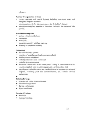 call, etc.).
Vertical Transportation Systems
• elevator operation and control features, including emergency power and
emergency response (hospitals)
• interconnection with fire alarm procedures (i.e. firefighter’s feature)
• normal and emergency operation of escalators, conveyors and pneumatic tube
systems.
Waste Disposal Systems
• garbage collection and chutes
• compactors
• destructors
• incinerator, possibly with heat recovery
• licensing of competent authority.
Automation
• mechanical control systems
• provision of special power (such as compressed air)
• building control components
• central plant control room components
• central system programming
• diversified control (such as to “smart panels” wiring in central and local airconditioning plant, room condition equipment, e.g. thermostats, etc.)
• special project-related controls (such as humidistat in intensive care areas of
hospitals, swimming pool area dehumidification, etc.) control software
(debugging).
•
Building Envelope
• air/water and vapour penetration rates
• water shedding systems
• thermal performance
• light transmittance.
Structural Systems
• deflection
• chemical/moisture.

A-3

 