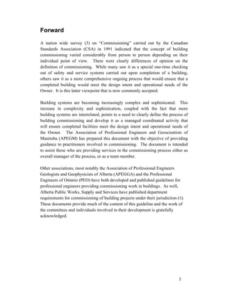 Forward
A nation wide survey (3) on “Commissioning” carried out by the Canadian
Standards Association (CSA) in 1991 indicated that the concept of building
commissioning varied considerably from person to person depending on their
individual point of view. There were clearly differences of opinion on the
definition of commissioning. While many saw it as a special one-time checking
out of safety and service systems carried out upon completion of a building,
others saw it as a more comprehensive ongoing process that would ensure that a
completed building would meet the design intent and operational needs of the
Owner. It is this latter viewpoint that is now commonly accepted.
Building systems are becoming increasingly complex and sophisticated. This
increase in complexity and sophistication, coupled with the fact that more
building systems are interrelated, points to a need to clearly define the process of
building commissioning and develop it as a managed coordinated activity that
will ensure completed facilities meet the design intent and operational needs of
the Owner. The Association of Professional Engineers and Geoscientists of
Manitoba (APEGM) has prepared this document with the objective of providing
guidance to practitioners involved in commissioning. The document is intended
to assist those who are providing services in the commissioning process either as
overall manager of the process, or as a team member.
Other associations, most notably the Association of Professional Engineers
Geologists and Geophysicists of Alberta (APEGGA) and the Professional
Engineers of Ontario (PEO) have both developed and published guidelines for
professional engineers providing commissioning work in buildings. As well,
Alberta Public Works, Supply and Services have published department
requirements for commissioning of building projects under their jurisdiction (1).
These documents provide much of the content of this guideline and the work of
the committees and individuals involved in their development is gratefully
acknowledged.

3

 
