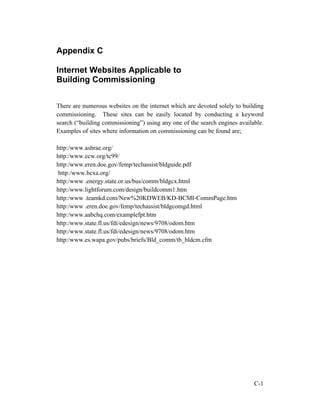 Appendix C
Internet Websites Applicable to
Building Commissioning
There are numerous websites on the internet which are devoted solely to building
commissioning. These sites can be easily located by conducting a keyword
search (“building commissioning”) using any one of the search engines available.
Examples of sites where information on commissioning can be found are;
http:/www.ashrae.org/
http:/www.ecw.org/tc99/
http:/www.eren.doe.gov/femp/techassist/bldguide.pdf
http:/www.bcxa.org/
http:/www .energy.state.or.us/bus/comm/bldgcx.html
http:/www.lightforum.com/design/buildcomm1.htm
http:/www .teamkd.com/New%20KDWEB/KD-BCMI-CommPage.htm
http:/www .eren.doe.gov/femp/techassist/bldgcomgd.html
http:/www.aabchq.com/examplefpt.htm
http:/www.state.fl.us/fdi/edesign/news/9708/odom.htm
http:/www.state.fl.us/fdi/edesign/news/9708/odom.htm
http:/www.es.wapa.gov/pubs/briefs/Bld_comm/tb_bldcm.cfm

C-1

 