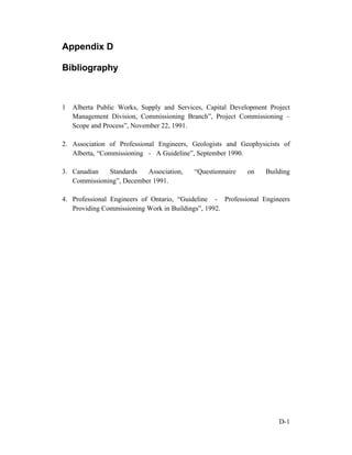 Appendix D
Bibliography

1

Alberta Public Works, Supply and Services, Capital Development Project
Management Division, Commissioning Branch”, Project Commissioning –
Scope and Process”, November 22, 1991.

2. Association of Professional Engineers, Geologists and Geophysicists of
Alberta, “Commissioning - A Guideline”, September 1990.
3. Canadian
Standards
Association,
Commissioning”, December 1991.

“Questionnaire

on

Building

4. Professional Engineers of Ontario, “Guideline - Professional Engineers
Providing Commissioning Work in Buildings”, 1992.

D-1

 
