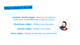 What’s inclu ded in the suite


       <embed> Vanilla plugin – Allows you to embed your
        Vanilla forum into WordPress with a single line of code.

          Discussions widget – Displays recent discussions.

              Activity widget - Displays recent activity.

      Users widget – Displays recently active user proﬁle photos.
 