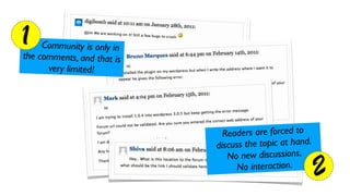 1    Community is only in
the comments, and that is
      ver y limited!




                              Reade rs are forced to
                            discuss the topic at hand.
                               No new   discussions.
                                  No interaction.
                                                         2
 