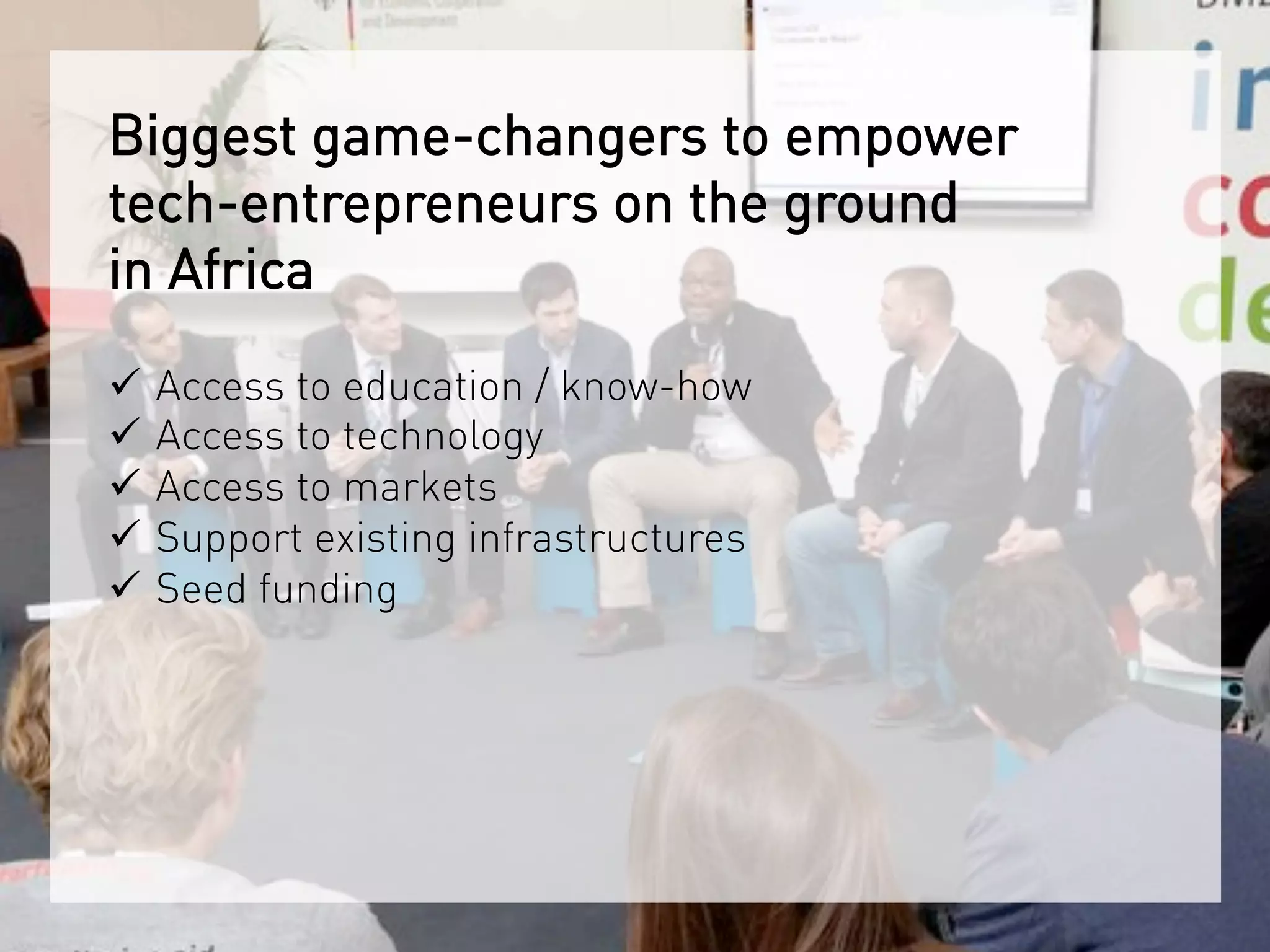 Biggest game-changers to empower
tech-entrepreneurs on the ground
in Africa
ü  Access to education / know-how
ü  Access to technology
ü  Access to markets
ü  Support existing infrastructures
ü  Seed funding	
 