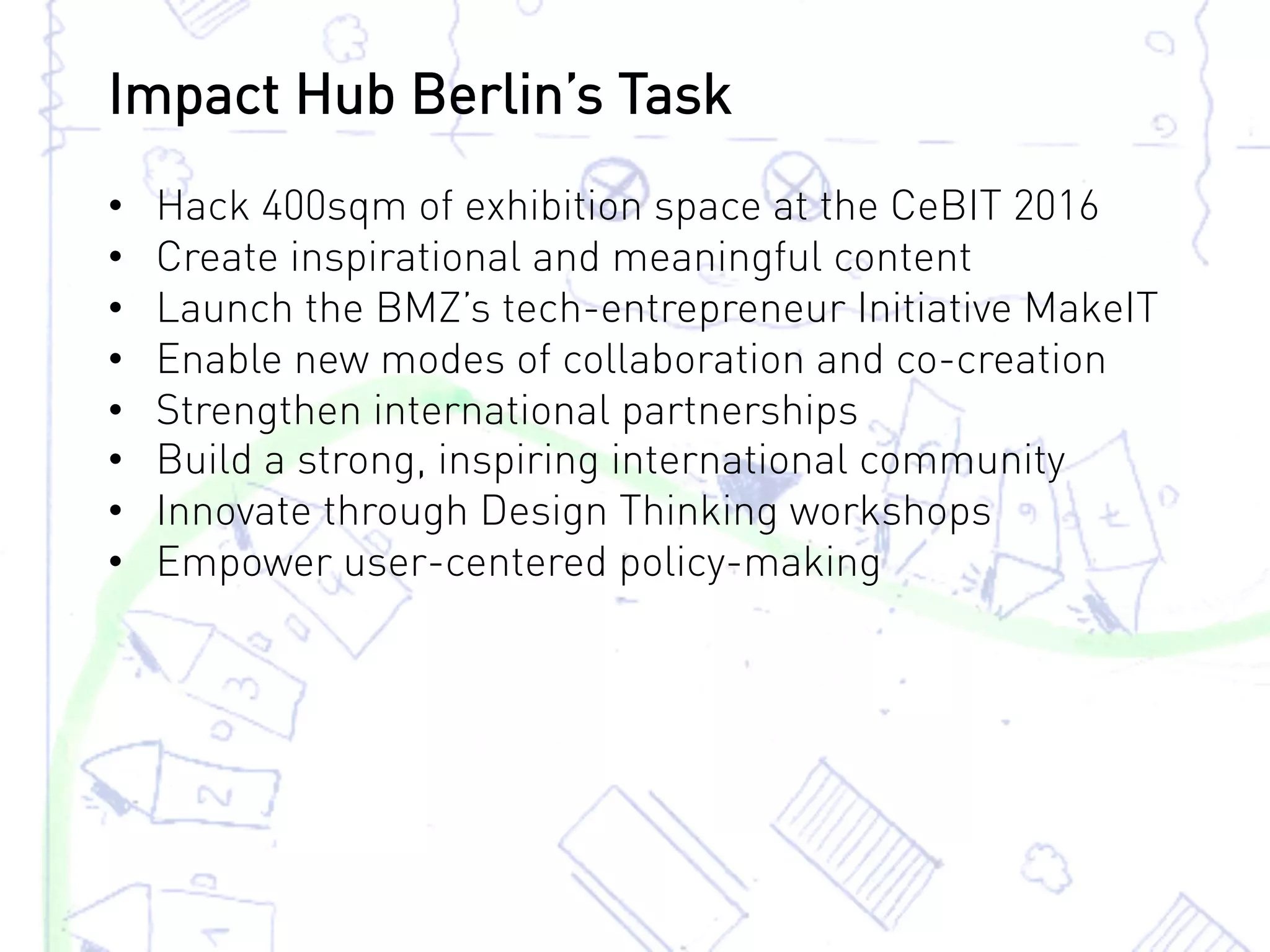 •  Hack 400sqm of exhibition space at the CeBIT 2016
•  Create inspirational and meaningful content
•  Launch the BMZ’s tech-entrepreneur Initiative MakeIT
•  Enable new modes of collaboration and co-creation
•  Strengthen international partnerships
•  Build a strong, inspiring international community
•  Innovate through Design Thinking workshops
•  Empower user-centered policy-making
Impact Hub Berlin’s Task
 