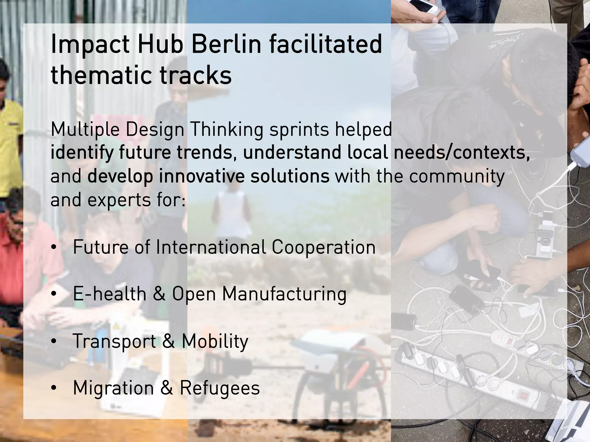 Impact Hub Berlin facilitated
thematic tracks
Multiple Design Thinking sprints helped
identify future trends, understand local needs/contexts,
and develop innovative solutions with the community
and experts for:
•  Future of International Cooperation
•  E-health & Open Manufacturing
•  Transport & Mobility
•  Migration & Refugees
 