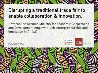 Disrupting a traditional trade fair to
enable collaboration & innovation.
@CeBIT 2016
How can the German Ministry for Economic Cooperation
and Development empower tech-entrepreneurship and
innovation in Africa?
 