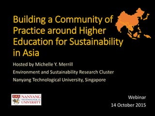 Building a Community of
Practice around Higher
Education for Sustainability
in Asia
Hosted by Michelle Y. Merrill
Environment and Sustainability Research Cluster
Nanyang Technological University, Singapore
Webinar
14 October 2015
 