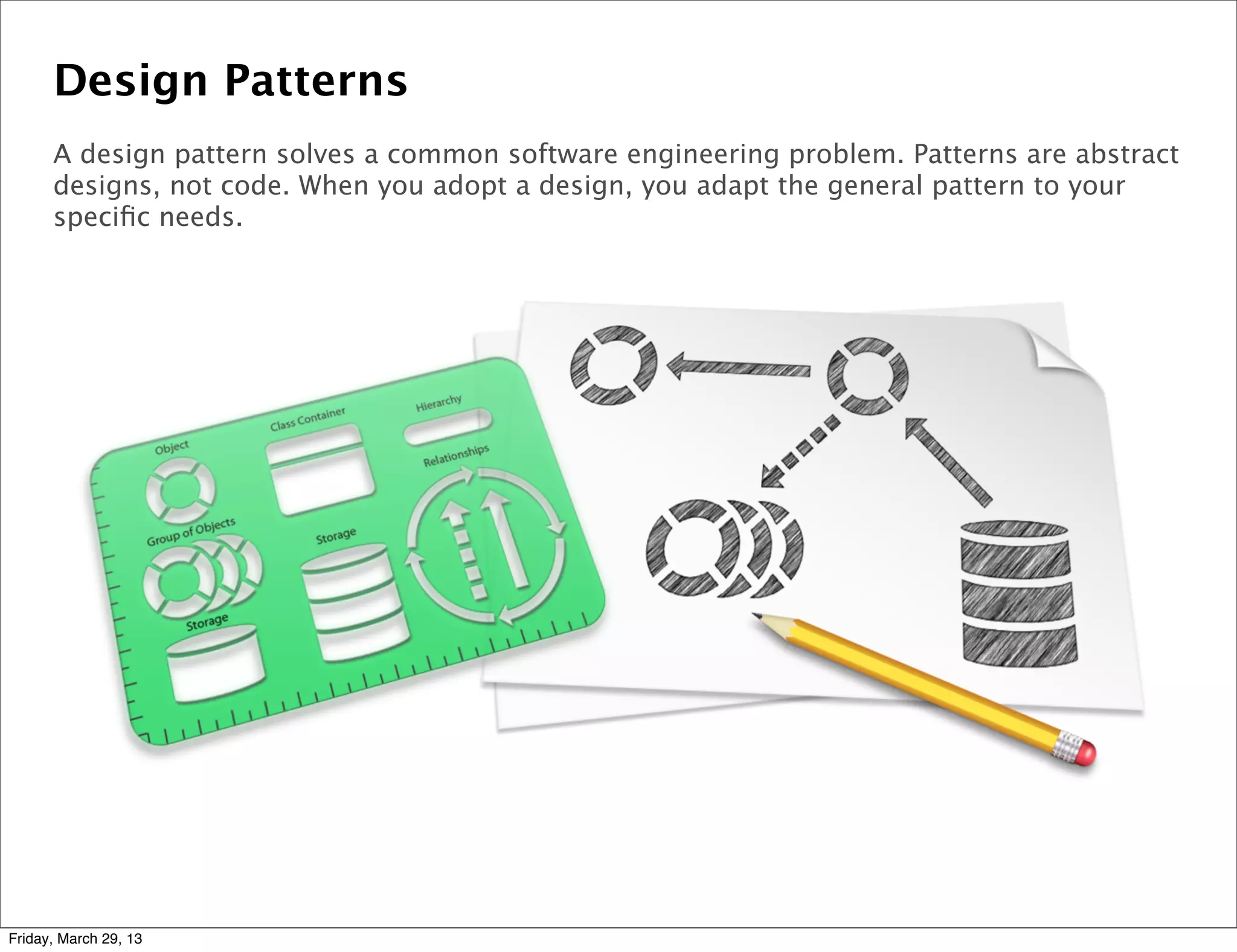 Design Patterns
A design pattern solves a common software engineering problem. Patterns are abstract
designs, not code. When you adopt a design, you adapt the general pattern to your
speciﬁc needs.
Friday, March 29, 13
 