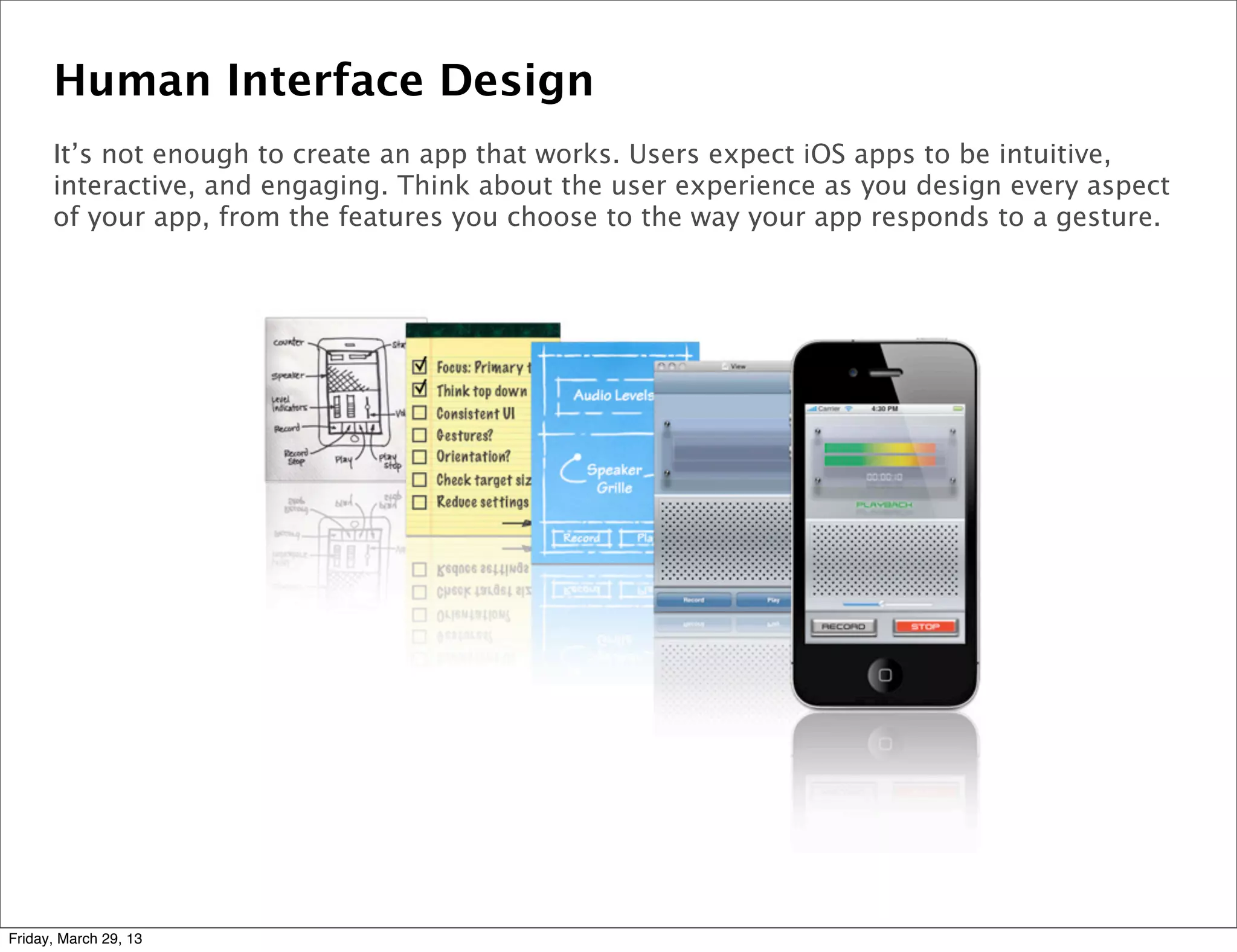 Human Interface Design
It’s not enough to create an app that works. Users expect iOS apps to be intuitive,
interactive, and engaging. Think about the user experience as you design every aspect
of your app, from the features you choose to the way your app responds to a gesture.
Friday, March 29, 13
 