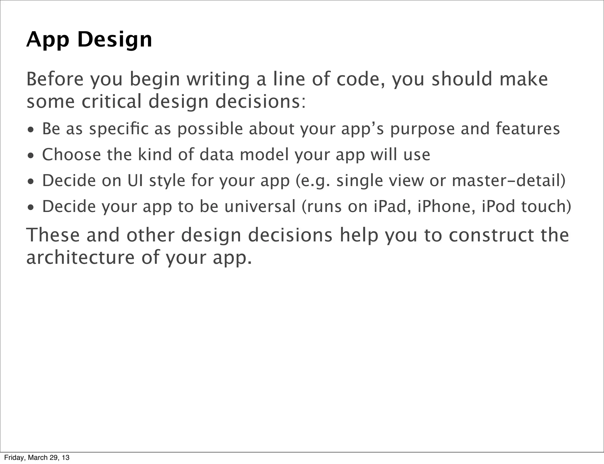 App Design
Before you begin writing a line of code, you should make
some critical design decisions:
• Be as speciﬁc as possible about your app’s purpose and features
• Choose the kind of data model your app will use
• Decide on UI style for your app (e.g. single view or master-detail)
• Decide your app to be universal (runs on iPad, iPhone, iPod touch)
These and other design decisions help you to construct the
architecture of your app.
Friday, March 29, 13
 