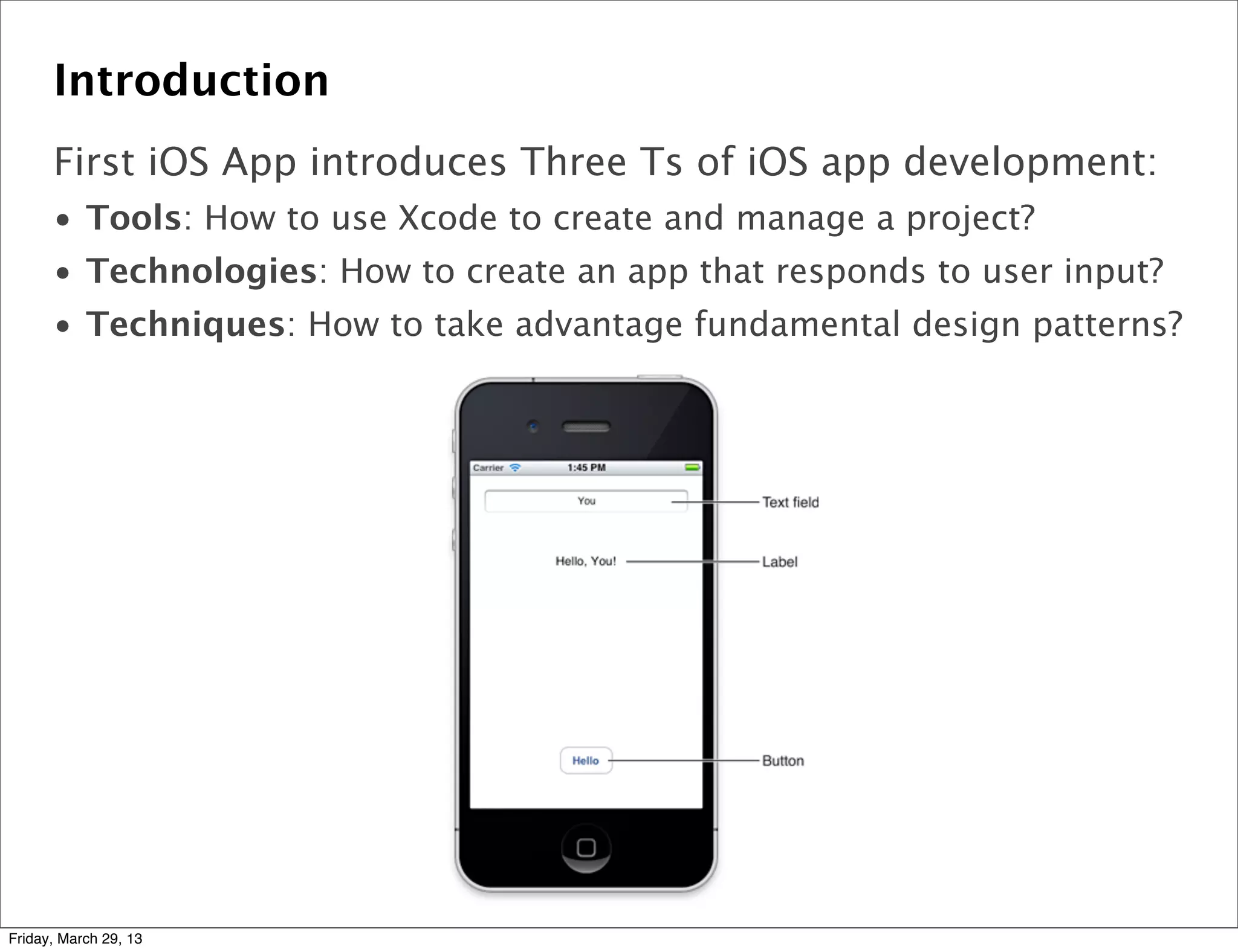 Introduction
First iOS App introduces Three Ts of iOS app development:
• Tools: How to use Xcode to create and manage a project?
• Technologies: How to create an app that responds to user input?
• Techniques: How to take advantage fundamental design patterns?
Friday, March 29, 13
 